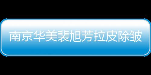 南京華美裴旭芳拉皮除皺如何?全網滿意度調查,來聽聽大家的真實聲音！