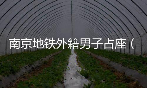 南京地鐵外籍男子占座（南京地鐵已介入調(diào)查(2)）