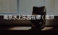 南京水上樂園在哪（南京水上樂園有哪些）