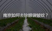 南京如何去除眼袋皺紋？去除眼袋的方法有哪些？