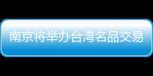 南京將舉辦臺灣名品交易會 參展企業高達800家