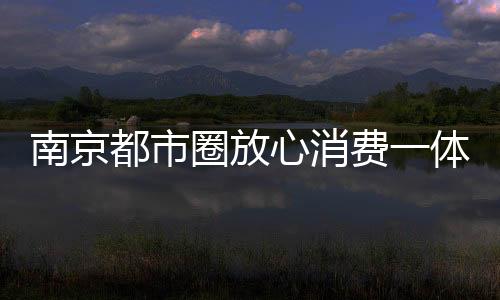南京都市圈放心消費一體化協作會議召開