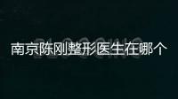南京陳剛整形醫生在哪個醫院？陳剛坐診南京美貝爾可免排隊預約面診