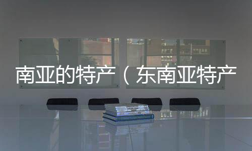 南亞的特產(chǎn)（東南亞特產(chǎn)網(wǎng)）