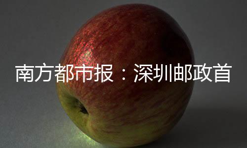 南方都市報：深圳郵政首臺無人駕駛配送車試運行，可點對點配送郵件