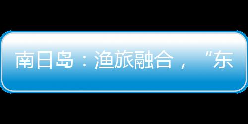 南日島：漁旅融合，“東海明珠”迎客來