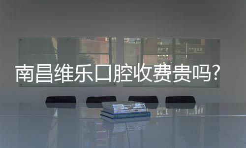 南昌維樂口腔收費貴嗎?看完維樂口腔收費價目表你就知道了