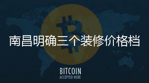 南昌明確三個裝修價格檔次對應的標志性硬件標準