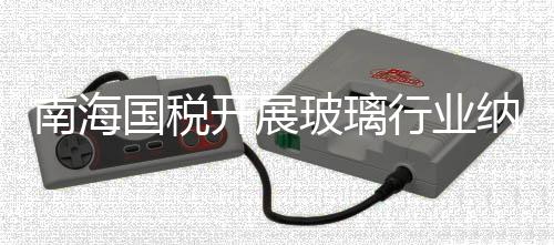 南海國稅開展玻璃行業納稅評估,行業資訊