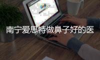 南寧愛思特做鼻子好的醫生是王楷,他做硅膠假體隆鼻技術好費用8千起