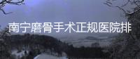 南寧磨骨手術正規醫院排名榜公布,來看南寧磨骨有資質的醫院有哪些