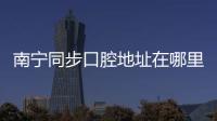 南寧同步口腔地址在哪里？我想找唐宓醫(yī)生做牙齒矯正