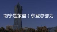 南寧是東盟（東盟總部為什么在南寧）