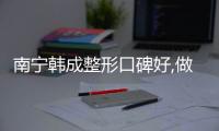 南寧韓成整形口碑好,做隆胸/吸脂/脂肪填充評價高正規靠譜