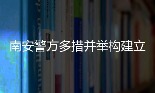 南安警方多措并舉構(gòu)建立體化信息化社會(huì)治安體系