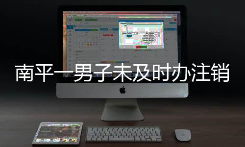 南平一男子未及時辦注銷手續 寬帶到期仍被扣費