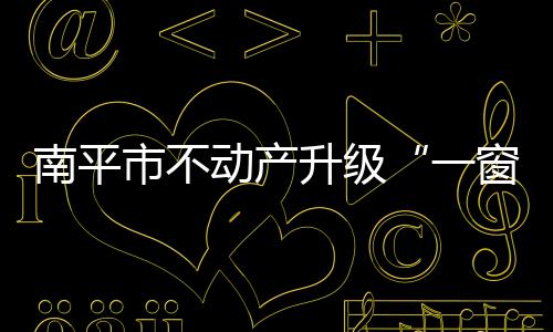南平市不動產(chǎn)升級“一窗辦理”力度 讓服務(wù)更方便快捷