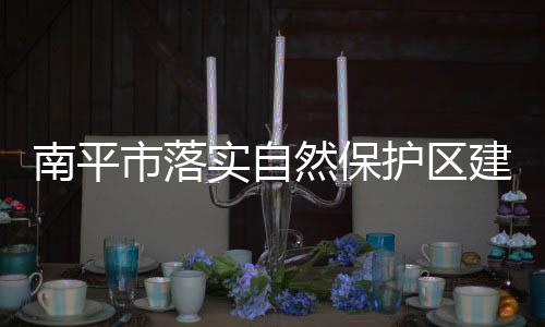 南平市落實(shí)自然保護(hù)區(qū)建設(shè) 大力推進(jìn)生態(tài)文明
