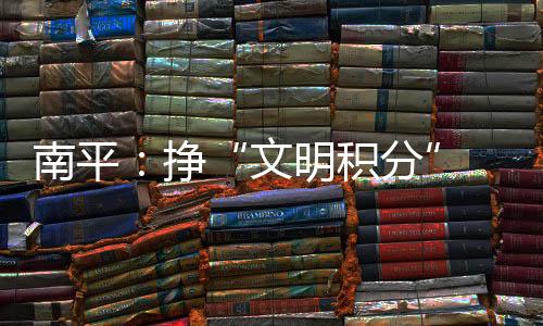南平：掙“文明積分” 農民從“看戲”變“唱戲”