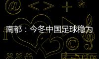 南都：今冬中國足球穩(wěn)為先 泰山海港上演雙線爭霸