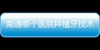南通哪個醫院種植牙技術好?本地人推薦南通摩爾/美奧/滬牙衛士口腔