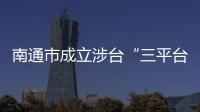 南通市成立涉臺“三平臺” 全力維護臺企臺商臺胞合法權益