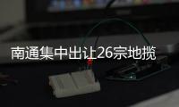 南通集中出讓26宗地攬金410億元 越秀、龍光等首入南通