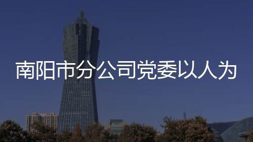 南陽市分公司黨委以人為本守正創新