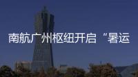 南航廣州樞紐開啟“暑運模式”部分航班恢復