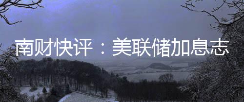 南財(cái)快評(píng)：美聯(lián)儲(chǔ)加息志在捍衛(wèi)通脹穩(wěn)定公信力