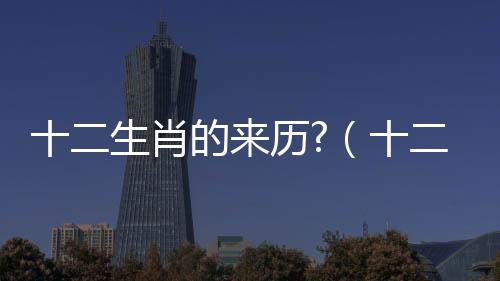 十二生肖的來歷?（十二生肖的來歷真實）