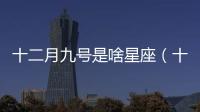 十二月九號(hào)是啥星座（十二月十九號(hào)是什么星座）