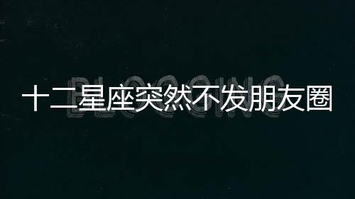 十二星座突然不發朋友圈的原因