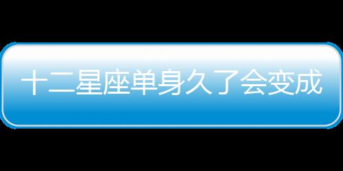十二星座單身久了會變成什么樣？
