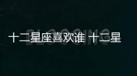 十二星座喜歡誰 十二星座喜歡什么樣的人