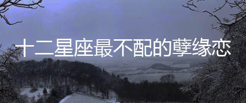 十二星座最不配的孽緣戀人組合