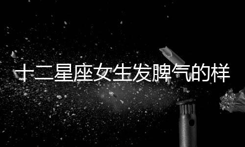 十二星座女生發(fā)脾氣的樣子（上篇）