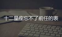 十二星座忘不了前任的表現有哪些你知道嗎？