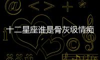 十二星座誰是骨灰級情癡？