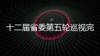 十二屆省委第五輪巡視完成進駐