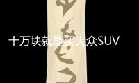 十萬塊就能買大眾SUV 你想知道的都在這里