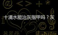 十滴水能治灰指甲嗎？灰指甲用十滴水有用嗎？