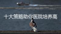 十大策略助你醫(yī)院培養(yǎng)高質(zhì)量管理人才！