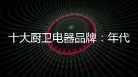 十大廚衛(wèi)電器品牌：年代21m3澎湃核心技術(shù)為品質(zhì)護(hù)航