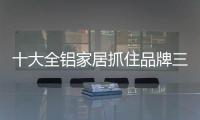 十大全鋁家居抓住品牌三個(gè)“口” 增加用戶傳播性
