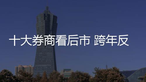 十大券商看后市 跨年反彈行情延續