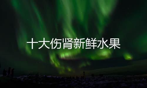 十大傷腎新鮮水果