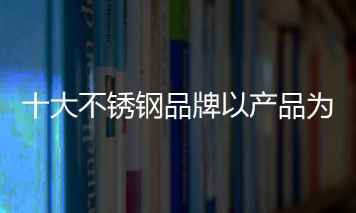 十大不銹鋼品牌以產(chǎn)品為首要贏市場(chǎng)