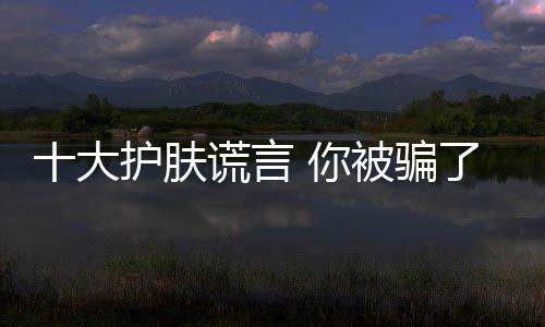 十大護膚謊言 你被騙了嗎