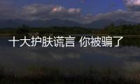 十大護膚謊言 你被騙了嗎